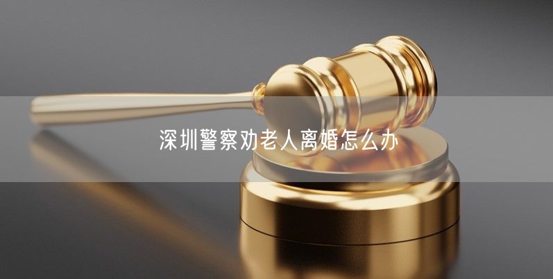 深圳警察劝老人离婚怎么办